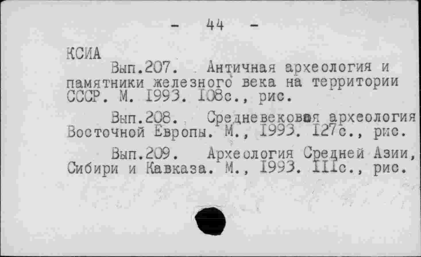 ﻿-	44	-
КСИА
Зып.207. Античная археология и памятники железного века на территории СССР. М. 1993. 1О8с., рис.
Вып.208. Средневековая археология Восточной Европы. М., 1993. 127с., рис.
Вып.209. Археология Средней Азии, Сибири и Кавказа. М., 1993. Ніс., рис.